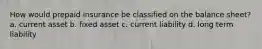 How would prepaid insurance be classified on the balance sheet? a. current asset b. fixed asset c. current liability d. long term liability