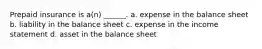 Prepaid insurance is a(n) ______. a. expense in the balance sheet b. liability in the balance sheet c. expense in the income statement d. asset in the balance sheet