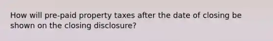 How will pre-paid property taxes after the date of closing be shown on the closing disclosure?