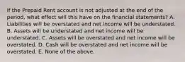 If the Prepaid Rent account is not adjusted at the end of the period, what effect will this have on the financial statements? A. Liabilities will be overstated and net income will be understated. B. Assets will be understated and net income will be understated. C. Assets will be overstated and net income will be overstated. D. Cash will be overstated and net income will be overstated. E. None of the above.