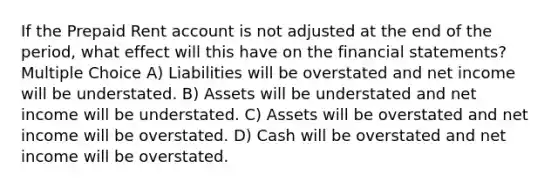 If the Prepaid Rent account is not adjusted at the end of the period, what effect will this have on the financial statements? Multiple Choice A) Liabilities will be overstated and net income will be understated. B) Assets will be understated and net income will be understated. C) Assets will be overstated and net income will be overstated. D) Cash will be overstated and net income will be overstated.