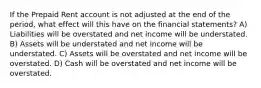 If the Prepaid Rent account is not adjusted at the end of the period, what effect will this have on the financial statements? A) Liabilities will be overstated and net income will be understated. B) Assets will be understated and net income will be understated. C) Assets will be overstated and net income will be overstated. D) Cash will be overstated and net income will be overstated.