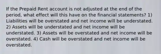 If the Prepaid Rent account is not adjusted at the end of the period, what effect will this have on the financial statements? 1) Liabilities will be overstated and net income will be understated. 2) Assets will be understated and net income will be understated. 3) Assets will be overstated and net income will be overstated. 4) Cash will be overstated and net income will be overstated.