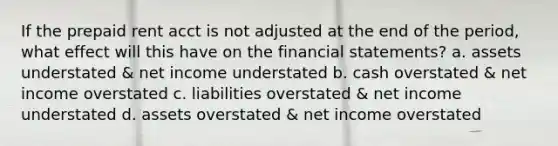 If the prepaid rent acct is not adjusted at the end of the period, what effect will this have on the financial statements? a. assets understated & net income understated b. cash overstated & net income overstated c. liabilities overstated & net income understated d. assets overstated & net income overstated