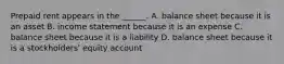 Prepaid rent appears in the ______. A. balance sheet because it is an asset B. income statement because it is an expense C. balance sheet because it is a liability D. balance sheet because it is a stockholders' equity account