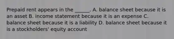 Prepaid rent appears in the ______. A. balance sheet because it is an asset B. income statement because it is an expense C. balance sheet because it is a liability D. balance sheet because it is a stockholders' equity account