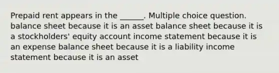 Prepaid rent appears in the ______. Multiple choice question. balance sheet because it is an asset balance sheet because it is a stockholders' equity account income statement because it is an expense balance sheet because it is a liability income statement because it is an asset