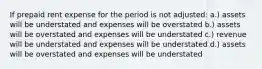 If prepaid rent expense for the period is not adjusted: a.) assets will be understated and expenses will be overstated b.) assets will be overstated and expenses will be understated c.) revenue will be understated and expenses will be understated d.) assets will be overstated and expenses will be understated