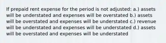 If prepaid rent expense for the period is not adjusted: a.) assets will be understated and expenses will be overstated b.) assets will be overstated and expenses will be understated c.) revenue will be understated and expenses will be understated d.) assets will be overstated and expenses will be understated