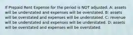 If Prepaid Rent Expense for the period is NOT adjusted: A: assets will be understated and expenses will be overstated. B: assets will be overstated and expenses will be understated. C: revenue will be understated and expenses will be understated. D: assets will be overstated and expenses will be overstated.