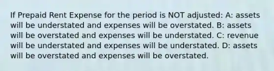 If Prepaid Rent Expense for the period is NOT adjusted: A: assets will be understated and expenses will be overstated. B: assets will be overstated and expenses will be understated. C: revenue will be understated and expenses will be understated. D: assets will be overstated and expenses will be overstated.