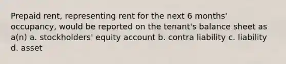 Prepaid rent, representing rent for the next 6 months' occupancy, would be reported on the tenant's balance sheet as a(n) a. stockholders' equity account b. contra liability c. liability d. asset