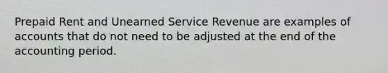 Prepaid Rent and Unearned Service Revenue are examples of accounts that do not need to be adjusted at the end of the accounting period.