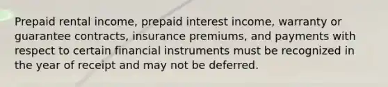 Prepaid rental income, prepaid interest income, warranty or guarantee contracts, insurance premiums, and payments with respect to certain financial instruments must be recognized in the year of receipt and may not be deferred.