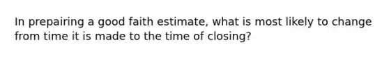 In prepairing a good faith estimate, what is most likely to change from time it is made to the time of closing?