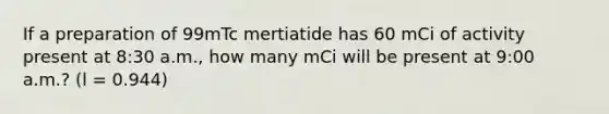 If a preparation of 99mTc mertiatide has 60 mCi of activity present at 8:30 a.m., how many mCi will be present at 9:00 a.m.? (l = 0.944)