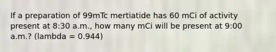 If a preparation of 99mTc mertiatide has 60 mCi of activity present at 8:30 a.m., how many mCi will be present at 9:00 a.m.? (lambda = 0.944)