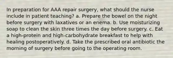 In preparation for AAA repair surgery, what should the nurse include in patient teaching? a. Prepare the bowel on the night before surgery with laxatives or an enema. b. Use moisturizing soap to clean the skin three times the day before surgery. c. Eat a high-protein and high-carbohydrate breakfast to help with healing postoperatively. d. Take the prescribed oral antibiotic the morning of surgery before going to the operating room.