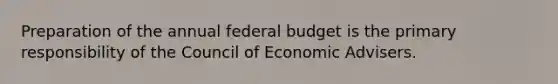 Preparation of the annual federal budget is the primary responsibility of the Council of Economic Advisers.