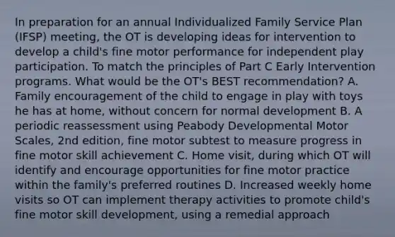 In preparation for an annual Individualized Family Service Plan (IFSP) meeting, the OT is developing ideas for intervention to develop a child's fine motor performance for independent play participation. To match the principles of Part C Early Intervention programs. What would be the OT's BEST recommendation? A. Family encouragement of the child to engage in play with toys he has at home, without concern for normal development B. A periodic reassessment using Peabody Developmental Motor Scales, 2nd edition, fine motor subtest to measure progress in fine motor skill achievement C. Home visit, during which OT will identify and encourage opportunities for fine motor practice within the family's preferred routines D. Increased weekly home visits so OT can implement therapy activities to promote child's fine motor skill development, using a remedial approach