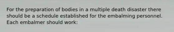 For the preparation of bodies in a multiple death disaster there should be a schedule established for the embalming personnel. Each embalmer should work: