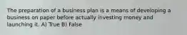 The preparation of a business plan is a means of developing a business on paper before actually investing money and launching it. A) True B) False