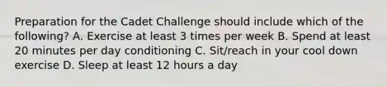 Preparation for the Cadet Challenge should include which of the following? A. Exercise at least 3 times per week B. Spend at least 20 minutes per day conditioning C. Sit/reach in your cool down exercise D. Sleep at least 12 hours a day