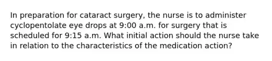 In preparation for cataract surgery, the nurse is to administer cyclopentolate eye drops at 9:00 a.m. for surgery that is scheduled for 9:15 a.m. What initial action should the nurse take in relation to the characteristics of the medication action?