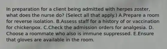 In preparation for a client being admitted with herpes zoster, what does the nurse do? (Select all that apply.) A.Prepare a room for reverse isolation. B.Assess staff for a history of or vaccination for chickenpox. C.Check the admission orders for analgesia. D. Choose a roommate who also is immune suppressed. E.Ensure that gloves are available in the room.