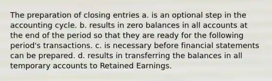 The preparation of closing entries a. is an optional step in the accounting cycle. b. results in zero balances in all accounts at the end of the period so that they are ready for the following period's transactions. c. is necessary before financial statements can be prepared. d. results in transferring the balances in all temporary accounts to Retained Earnings.