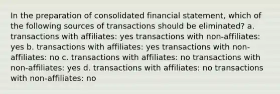 In the preparation of consolidated financial statement, which of the following sources of transactions should be eliminated? a. transactions with affiliates: yes transactions with non-affiliates: yes b. transactions with affiliates: yes transactions with non-affiliates: no c. transactions with affiliates: no transactions with non-affiliates: yes d. transactions with affiliates: no transactions with non-affiliates: no