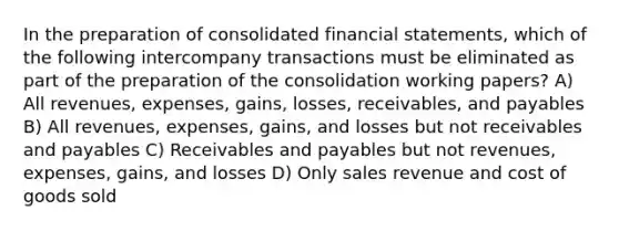 In the preparation of consolidated financial statements, which of the following intercompany transactions must be eliminated as part of the preparation of the consolidation working papers? A) All revenues, expenses, gains, losses, receivables, and payables B) All revenues, expenses, gains, and losses but not receivables and payables C) Receivables and payables but not revenues, expenses, gains, and losses D) Only sales revenue and cost of goods sold