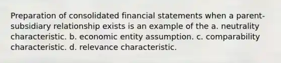 Preparation of consolidated <a href='https://www.questionai.com/knowledge/kFBJaQCz4b-financial-statements' class='anchor-knowledge'>financial statements</a> when a parent-subsidiary relationship exists is an example of the a. neutrality characteristic. b. economic entity assumption. c. comparability characteristic. d. relevance characteristic.