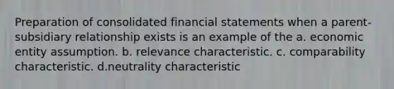 Preparation of consolidated financial statements when a parent-subsidiary relationship exists is an example of the a. economic entity assumption. b. relevance characteristic. c. comparability characteristic. d.neutrality characteristic