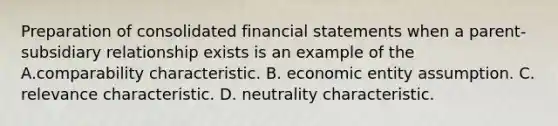 Preparation of consolidated financial statements when a parent-subsidiary relationship exists is an example of the A.comparability characteristic. B. economic entity assumption. C. relevance characteristic. D. neutrality characteristic.