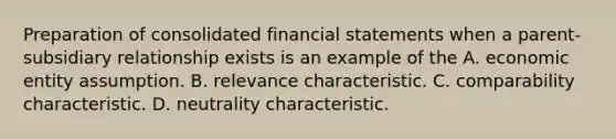 Preparation of consolidated financial statements when a parent-subsidiary relationship exists is an example of the A. economic entity assumption. B. relevance characteristic. C. comparability characteristic. D. neutrality characteristic.