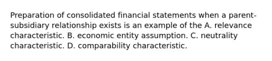 Preparation of consolidated financial statements when a parent-subsidiary relationship exists is an example of the A. relevance characteristic. B. economic entity assumption. C. neutrality characteristic. D. comparability characteristic.