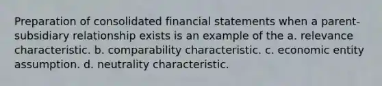 Preparation of consolidated <a href='https://www.questionai.com/knowledge/kFBJaQCz4b-financial-statements' class='anchor-knowledge'>financial statements</a> when a parent-subsidiary relationship exists is an example of the a. relevance characteristic. b. comparability characteristic. c. economic entity assumption. d. neutrality characteristic.