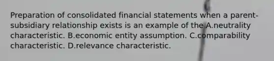 Preparation of consolidated financial statements when a parent-subsidiary relationship exists is an example of the A.neutrality characteristic. B.economic entity assumption. C.comparability characteristic. D.relevance characteristic.