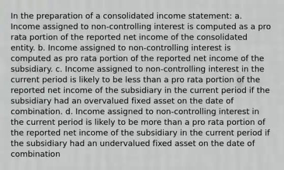 In the preparation of a consolidated income statement: a. Income assigned to non-controlling interest is computed as a pro rata portion of the reported net income of the consolidated entity. b. Income assigned to non-controlling interest is computed as pro rata portion of the reported net income of the subsidiary. c. Income assigned to non-controlling interest in the current period is likely to be less than a pro rata portion of the reported net income of the subsidiary in the current period if the subsidiary had an overvalued fixed asset on the date of combination. d. Income assigned to non-controlling interest in the current period is likely to be more than a pro rata portion of the reported net income of the subsidiary in the current period if the subsidiary had an undervalued fixed asset on the date of combination