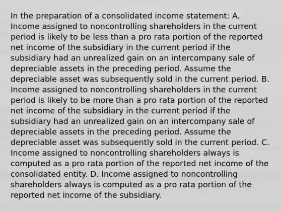 In the preparation of a consolidated income statement: A. Income assigned to noncontrolling shareholders in the current period is likely to be less than a pro rata portion of the reported net income of the subsidiary in the current period if the subsidiary had an unrealized gain on an intercompany sale of depreciable assets in the preceding period. Assume the depreciable asset was subsequently sold in the current period. B. Income assigned to noncontrolling shareholders in the current period is likely to be more than a pro rata portion of the reported net income of the subsidiary in the current period if the subsidiary had an unrealized gain on an intercompany sale of depreciable assets in the preceding period. Assume the depreciable asset was subsequently sold in the current period. C. Income assigned to noncontrolling shareholders always is computed as a pro rata portion of the reported net income of the consolidated entity. D. Income assigned to noncontrolling shareholders always is computed as a pro rata portion of the reported net income of the subsidiary.