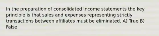 In the preparation of consolidated income statements the key principle is that sales and expenses representing strictly transactions between affiliates must be eliminated. A) True B) False