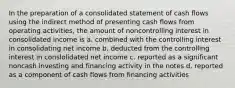 In the preparation of a consolidated statement of cash flows using the indirect method of presenting cash flows from operating activities, the amount of noncontrolling interest in consolidated income is a. combined with the controlling interest in consolidating net income b. deducted from the controlling interest in conslolidated net income c. reported as a significant noncash investing and financing activity in the notes d. reported as a component of cash flows from financing activities