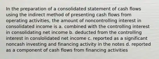 In the preparation of a consolidated statement of cash flows using the indirect method of presenting cash flows from operating activities, the amount of noncontrolling interest in consolidated income is a. combined with the controlling interest in consolidating net income b. deducted from the controlling interest in conslolidated net income c. reported as a significant noncash investing and financing activity in the notes d. reported as a component of cash flows from financing activities