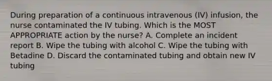 During preparation of a continuous intravenous (IV) infusion, the nurse contaminated the IV tubing. Which is the MOST APPROPRIATE action by the nurse? A. Complete an incident report B. Wipe the tubing with alcohol C. Wipe the tubing with Betadine D. Discard the contaminated tubing and obtain new IV tubing