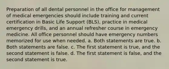 Preparation of all dental personnel in the office for management of medical emergencies should include training and current certification in Basic Life Support (BLS), practice in medical emergency drills, and an annual refresher course in emergency medicine. All office personnel should have emergency numbers memorized for use when needed. a. Both statements are true. b. Both statements are false. c. The first statement is true, and the second statement is false. d. The first statement is false, and the second statement is true.