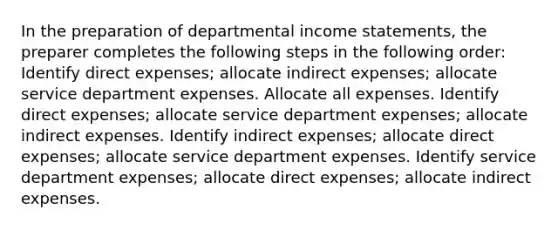 In the preparation of departmental income statements, the preparer completes the following steps in the following order: Identify direct expenses; allocate indirect expenses; allocate service department expenses. Allocate all expenses. Identify direct expenses; allocate service department expenses; allocate indirect expenses. Identify indirect expenses; allocate direct expenses; allocate service department expenses. Identify service department expenses; allocate direct expenses; allocate indirect expenses.