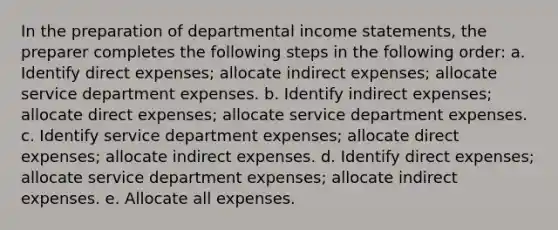 In the preparation of departmental income statements, the preparer completes the following steps in the following order: a. Identify direct expenses; allocate indirect expenses; allocate service department expenses. b. Identify indirect expenses; allocate direct expenses; allocate service department expenses. c. Identify service department expenses; allocate direct expenses; allocate indirect expenses. d. Identify direct expenses; allocate service department expenses; allocate indirect expenses. e. Allocate all expenses.