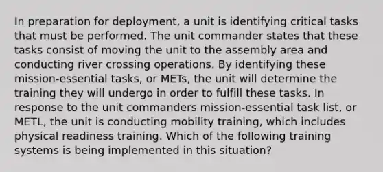 In preparation for deployment, a unit is identifying critical tasks that must be performed. The unit commander states that these tasks consist of moving the unit to the assembly area and conducting river crossing operations. By identifying these mission-essential tasks, or METs, the unit will determine the training they will undergo in order to fulfill these tasks. In response to the unit commanders mission-essential task list, or METL, the unit is conducting mobility training, which includes physical readiness training. Which of the following training systems is being implemented in this situation?