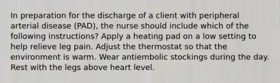 In preparation for the discharge of a client with peripheral arterial disease (PAD), the nurse should include which of the following instructions? Apply a heating pad on a low setting to help relieve leg pain. Adjust the thermostat so that the environment is warm. Wear antiembolic stockings during the day. Rest with the legs above heart level.